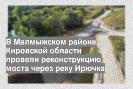 В Малмыжском районе Кировской области провели реконструкцию моста через реку Ирючка