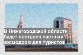 В Нижегородской области будет построен частный космодром для туристов
