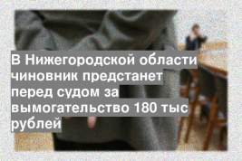 В Нижегородской области чиновник предстанет перед судом за вымогательство 180 тыс рублей