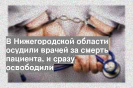В Нижегородской области осудили врачей за смерть пациента, и сразу освободили