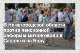 В Нижегородской области против пенсионной реформы митинговали в Сарове и на Бору