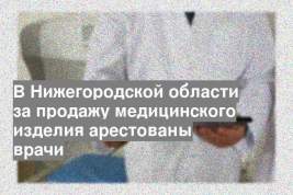 В Нижегородской области за продажу медицинского изделия арестованы врачи