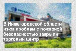В Нижегородской области из-за проблем с пожарной безопасностью закрыли торговый центр