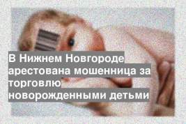 В Нижнем Новгороде арестована мошенница за торговлю новорожденными детьми