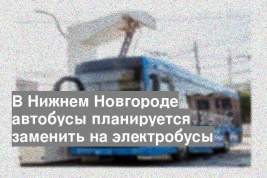В Нижнем Новгороде автобусы планируется заменить на электробусы