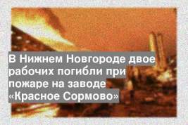 В Нижнем Новгороде двое рабочих погибли при пожаре на заводе «Красное Сормово»
