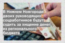 В Нижнем Новгороде двоих руководящих соцработников будут судить за хищение денег из регионального бюджета