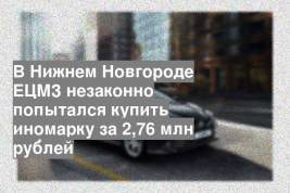 В Нижнем Новгороде ЕЦМЗ незаконно попытался купить иномарку за 2,76 млн рублей