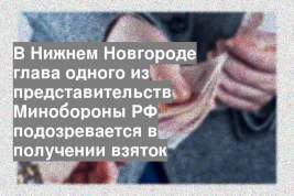 В Нижнем Новгороде глава одного из представительств Минобороны РФ подозревается в получении взяток