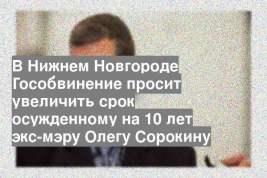 В Нижнем Новгороде Гособвинение просит увеличить срок осужденному на 10 лет экс-мэру Олегу Сорокину