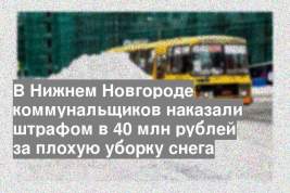 В Нижнем Новгороде коммунальщиков наказали штрафом в 40 млн рублей за плохую уборку снега