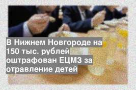 В Нижнем Новгороде на 150 тыс. рублей оштрафован ЕЦМЗ за отравление детей