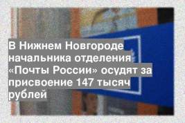 В Нижнем Новгороде начальника отделения «Почты России» осудят за присвоение 147 тысяч рублей