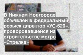 В Нижнем Новгороде объявлен в федеральный розыск директор «УС-620», проворовавшейся на строительстве метро «Стрелка»