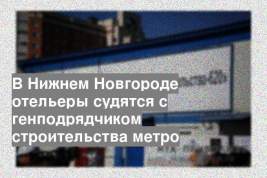 В Нижнем Новгороде отельеры судятся с генподрядчиком строительства метро