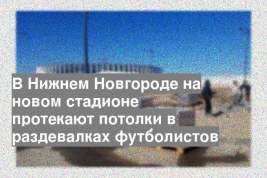 В Нижнем Новгороде на новом стадионе протекают потолки в раздевалках футболистов