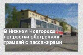 В Нижнем Новгороде подростки обстреляли трамвай с пассажирами