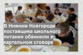 В Нижнем Новгороде поставщика школьного питания обвинили в картельном сговоре