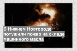В Нижнем Новгороде потушили пожар на складе машинного масла