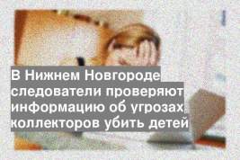 В Нижнем Новгороде следователи проверяют информацию об угрозах коллекторов убить детей