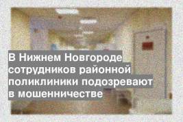 В Нижнем Новгороде сотрудников районной поликлиники подозревают в мошенничестве