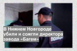 В Нижнем Новгороде убили и сожгли директора завода «Багем»