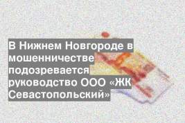 В Нижнем Новгороде в мошенничестве подозревается руководство ООО «ЖК Севастопольский»
