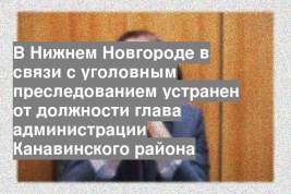 В Нижнем Новгороде в связи с уголовным преследованием устранен от должности глава администрации Канавинского района