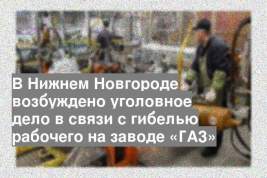 В Нижнем Новгороде возбуждено уголовное дело в связи с гибелью рабочего на заводе «ГАЗ»