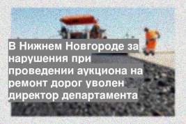 В Нижнем Новгороде за нарушения при проведении аукциона на ремонт дорог уволен директор департамента