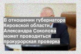 В отношении губернатора Кировской области Александра Соколова может проводиться прокурорская проверка