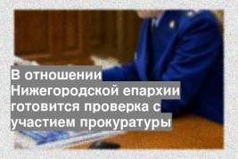 В отношении Нижегородской епархии готовится проверка с участием прокуратуры