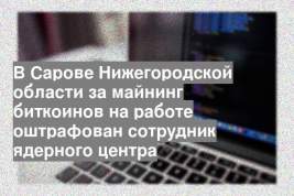 В Сарове Нижегородской области за майнинг биткоинов на работе оштрафован сотрудник ядерного центра