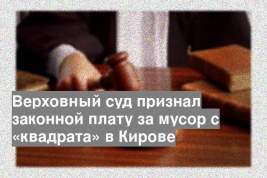 Верховный суд признал законной плату за мусор с «квадрата» в Кирове