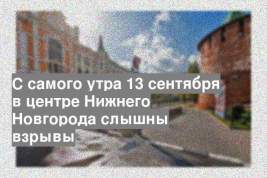 С самого утра 13 сентября в центре Нижнего Новгорода слышны взрывы