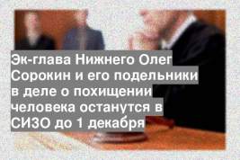 Эк-глава Нижнего Олег Сорокин и его подельники в деле о похищении человека останутся в СИЗО до 1 декабря