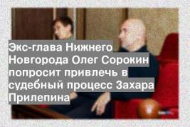 Экс-глава Нижнего Новгорода Олег Сорокин попросит привлечь в судебный процесс Захара Прилепина