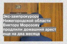 Экс-зампрокурору Нижегородской области Виктору Морозову продлили домашний арест еще на два месяца