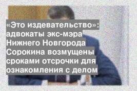«Это издевательство»: адвокаты экс-мэра Нижнего Новгорода Сорокина возмущены сроками отсрочки для ознакомления с делом