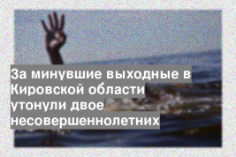 За минувшие выходные в Кировской области утонули двое несовершеннолетних