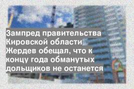 Зампред правительства Кировской области Жердев обещал, что к концу года обманутых дольщиков не останется