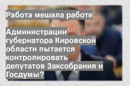 Администрации губернатора Кировской области пытается контролировать депутатов Заксобрания и Госдумы?