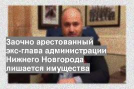 Заочно арестованный экс-глава администрации Нижнего Новгорода лишается имущества