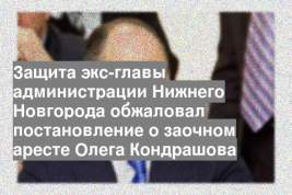 Защита экс-главы администрации Нижнего Новгорода обжаловал постановление о заочном аресте Олега Кондрашова