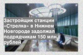 Застройщик станции «Стрелка» в Нижнем Новгороде задолжал подрядчикам 150 млн рублей